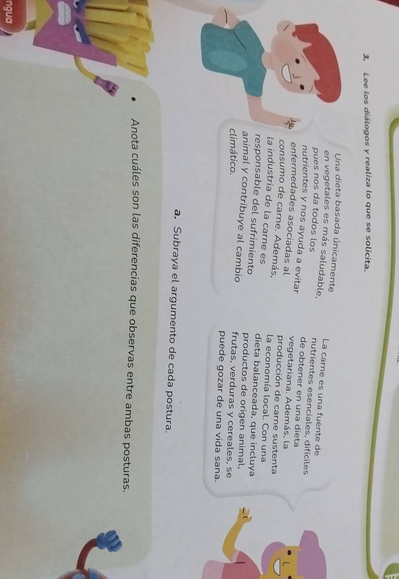 Lee los diálogos y realiza lo que se solicita. 
Una dieta basada únicamente La carne es una fuente de 
en vegetales es más saludable, nutrientes esenciales, difíciles 
pues nos da todos los 
de obtener en una dieta 
nutrientes y nos ayuda a evitar vegetariana. Además, la 
enfermedades asociadas al producción de carne sustenta 
consumo de carne. Además, la economía local. Con una 
la industria de la carne es dieta balanceada, que incluya 
responsable del sufrimiento productos de origen animal, 
animal y contribuye al cambio 
climático. frutas, verduras y cereales, se 
puede gozar de una vida sana. 
a. Subraya el argumento de cada postura. 
Anota cuáles son las diferencias que observas entre ambas posturas. 
ngua