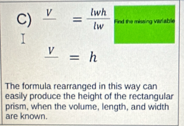 frac V= lwh/lw  Find the missing variable
frac V=h
The formula rearranged in this way can 
easily produce the height of the rectangular 
prism, when the volume, length, and width 
are known.