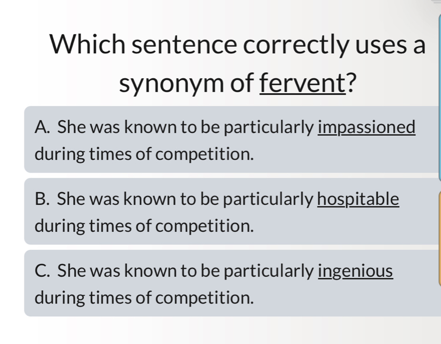 Which sentence correctly uses a
synonym of fervent?
A. She was known to be particularly impassioned
during times of competition.
B. She was known to be particularly hospitable
during times of competition.
C. She was known to be particularly ingenious
during times of competition.