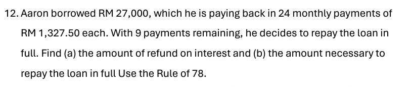 Aaron borrowed RM 27,000, which he is paying back in 24 monthly payments of
RM 1,327.50 each. With 9 payments remaining, he decides to repay the loan in 
full. Find (a) the amount of refund on interest and (b) the amount necessary to 
repay the loan in full Use the Rule of 78.