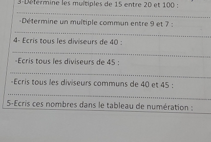 3-Determine les multiples de 15 entre 20 et 100 : 
-Détermine un multiple commun entre 9 et 7 : 
4- Ecris tous les diviseurs de 40 : 
-Ecris tous les diviseurs de 45 : 
-Ecris tous les diviseurs communs de 40 et 45 : 
5-Ecris ces nombres dans le tableau de numération :