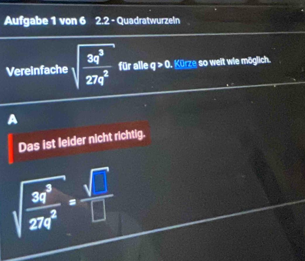 Aufgabe 1 von 6 2.2 - Quadratwurzeln
Vereinfache sqrt(frac 3q^3)27q^2 für alle q>0 Kürze so weit wie möglich.
a
Das ist leider nicht richtig.
sqrt(frac 3q^3)27q^2= sqrt(□ )/□  