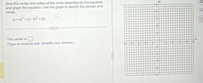 Give the center and radius of the circle described by the equation Ay 
and graph the equation. Use the graph to identify the domain and 
a 
range.
(x+4)^2+(y-5)^2=25
7 
The center is □ . 
(Type an ordered pair. Simplify your answer.)