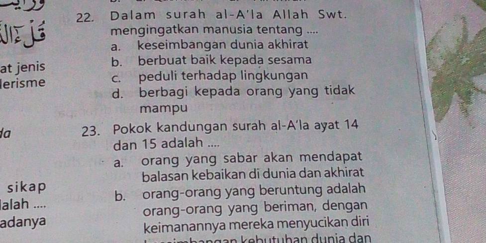 Dalam surah al-A'la Allah Swt.
J j mengingatkan manusia tentang ....
a. keseimbangan dunia akhirat
at jenis
b. berbuat baik kepada sesama
lerisme c. peduli terhadap lingkungan
d. berbagi kepada orang yang tidak
mampu
a
23. Pokok kandungan surah al-A'la ayat 14
dan 15 adalah ....
a. orang yang sabar akan mendapat
balasan kebaikan di dunia dan akhirat
sikap
b. orang-orang yang beruntung adalah
alah ....
orang-orang yang beriman, dengan
adanya
keimanannya mereka menyucikan diri
n g an ke b u tuh an dunia dan