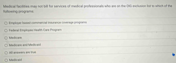 Medical facilities may not bill for services of medical professionals who are on the OIG exclusion list to which of the
following programs:
Employer based commercial insurance coverage programs
Federal Employee Health Care Program
Medicare
Medicare and Medicaid
All answers are true
Medicaid