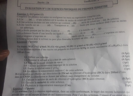 CoeMctent
Durée 2h
EVALUATION N° de SciENCES PHYSIqUes du pREmIER SEMESTRe
Exercice 1: (0.5 point.12)
Complèter les phrases suivantes en soulignant les mois ou expressions complète (e)s.
1.1 La .....(a)..... d'une sobativn est le nombre de moles de lolsé par litre de solution
12.Une solution molare est une solution qui comenols de sole de de suisté par e) ue lane 2u
.  (d).... Transparen et?g(d) amite par deux surfaces cont l'une au moins
1,3.L/ne fentille est un est sphérique.
1.4.La droite passant par les deux foyers et …… (f)…… a la lenille est l" (g)
_
ins'exprime en mètre.
1.S.La distance focale d'une lentille est égale l'……(h)             o sa …    F
1.6.La vergence s'exprime en . . . . ... .  . . (j)…….., tandis que ln ….(k)…
1.T.Une solution dont le solvant me peur plus dissoudre le solusé est dite...(L).
Exercice2: (7points)
On donne: M(C)=12 g/mol; M(O)=16 g/mol; M (H)=1 g'mol et M(H)=35.5 g/mol dans
I- Une solution soueuse d'eau sucrée est n'eurée en dissolvant 8,55g de sucre saccharose (C_11H_12O_11)
250 ml d'eau. (0.5pt)
I  Définir une solution
1.2. Nomnmer le soïvant et le soluré de cette solution (0.5pt) (0.5pt)
1.3 Caleuler la masse molaire du sucre
1.4. Calcaler la concentration massique de la solution (1pt)
15. Ftablir is relstion entre C of 
.6. En dédure la concentration molaire C de cette solution (1pt) (1pt)
II-Une solution est obteme par dissolution de 224 mi de chlorure d'hydrogène (HCI) dans 200m1 d'cau
dans les CNTP. La dissolution se faisant par ailleurs sans changement de volumne.
2.1. Calculer le nombre de mole de chlorure d'hydrogène (HCI) ainsi obtenue. (0.5pt)
2.2. Calculer la molarité de cette solution (1pt)
2.3. Enafédtire la concentration massique (Cm). (1pt)
Exercicel : (7points)
I- Les schémas 1 et 2 ci-desseus représentent, dans un ordre quelconque, le trajet des rayons lumineux qui
amvent das un œlmyope et dans un  œil hypermétrope. Pour l'un des schémas. l'image d'un obi t s né