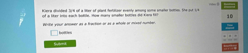 Questions 
Video D answered 
Kiera divided 3/4 of a liter of plant fertilizer evenly among some smaller bottles. She put 1/4
of a liter into each bottle. How many smaller bottles did Kiera fill?
10
Write your answer as a fraction or as a whole or mixed number. Time 
clapsed 
□ bottles
00 0s 29
“ 
Submit 
out of 109. SmartScore