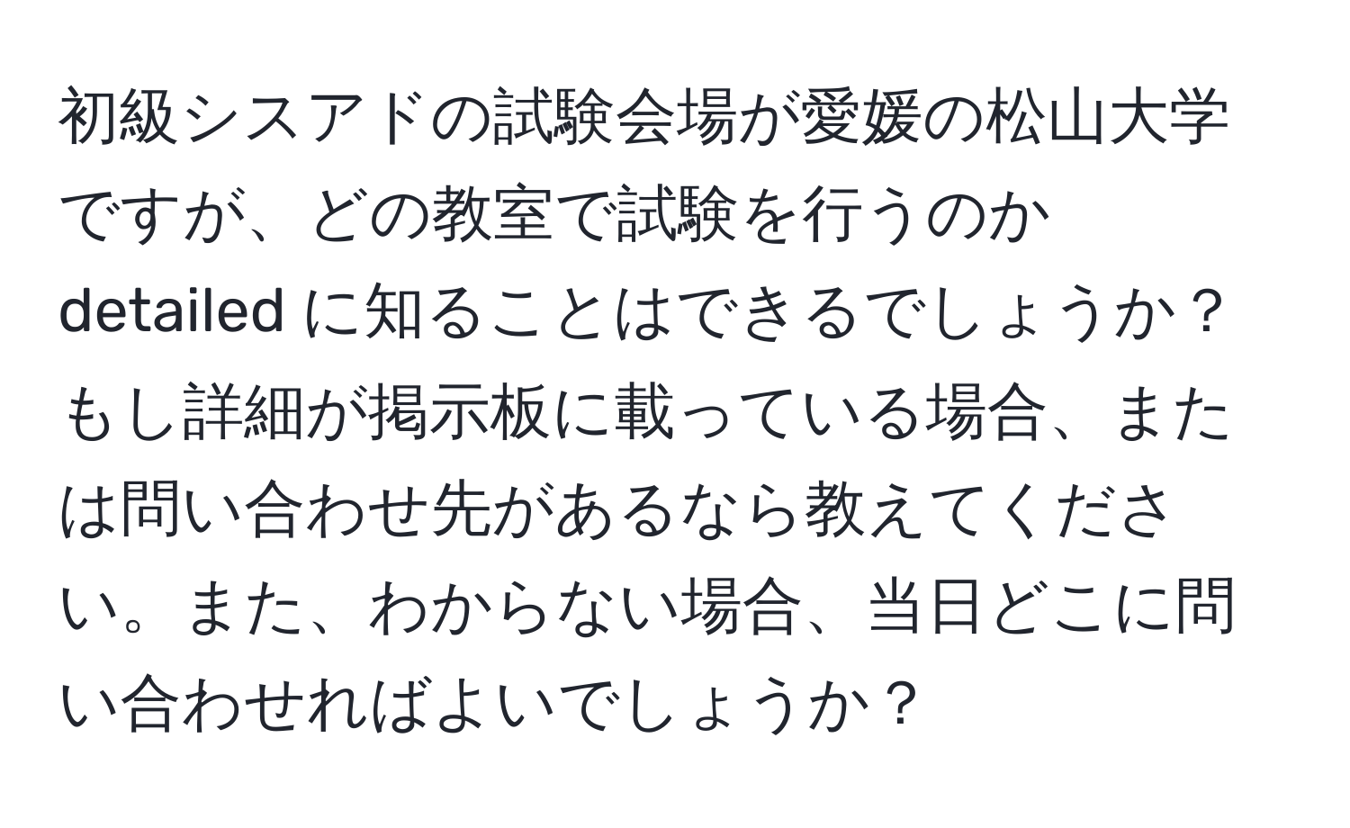 初級シスアドの試験会場が愛媛の松山大学ですが、どの教室で試験を行うのか detailed に知ることはできるでしょうか？もし詳細が掲示板に載っている場合、または問い合わせ先があるなら教えてください。また、わからない場合、当日どこに問い合わせればよいでしょうか？