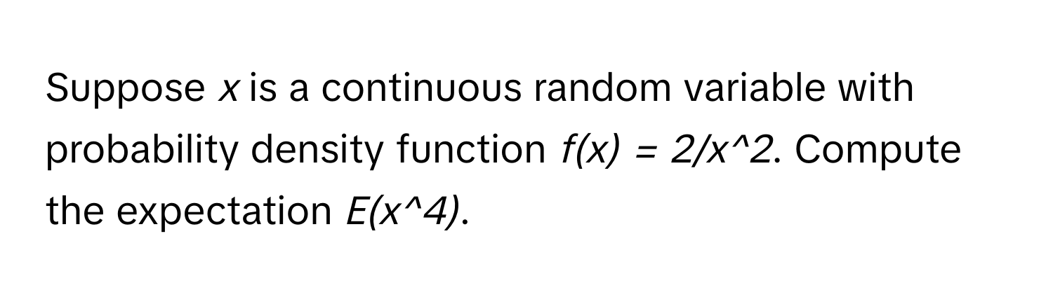 Suppose  *x*  is a continuous random variable with probability density function  *f(x) = 2/x^2*. Compute the expectation  *E(x^4)*.