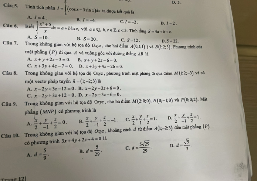 D. 5 .
Câu 5. Tính tích phân I=∈tlimits _0^((frac π)2)(cos x-3sin x)dx ta được kết quả là
A. I=4. B. I=-4. C. I=-2. D. I=2.
Câu 6. Biết ∈tlimits _1^(2frac x^4)+5xdx=a+bln , với a∈ Q,b,c∈ Z,c<5</tex> . Tính tongS=4a+b+c.
A. S=10. B. S=20. C. S=12. D. S=22.
Câu 7. Trong không gian với hệ tọa độ Oxyz , cho hai điểm A(0;1;1)) và B(1;2;3). Phương trình của
mặt phẳng (P) đi qua A và vuông góc với đường thẳng AB là
A. x+y+2z-3=0. B. x+y+2z-6=0.
C. x+3y+4z-7=0. D. x+3y+4z-26=0.
Cầu 8. Trong không gian với hệ tọa độ Oxyz , phương trình mặt phẳng đi qua điểm M(1;2;-3) và có
một vectơ pháp tuyến vector n=(1;-2;3) là
A. x-2y+3z-12=0. B. x-2y-3z+6=0.
C. x-2y+3z+12=0. D. x-2y-3z-6=0.
Câu 9. Trong không gian với hệ tọa độ Oxyz , cho ba điểm M(2;0;0),N(0;-1;0) và P(0;0;2). Mặt
phẳng (MNP) có phương trình là
A.  x/2 + y/-1 + z/2 =0. B.  x/2 + y/-1 + z/2 =-1. C.  x/2 + y/1 + z/2 =1. D.  x/2 + y/-1 + z/2 =1.
Câu 10. Trong không gian với hệ tọa độ Oxyz , khoảng cách đ từ điểm A(1;-2;3) đến mặt phẳng (P)
có phương trình 3x+4y+2z+4=0 là
A. d= 5/9 . B. d= 5/29 . C. d= 5sqrt(29)/29 . D. d= sqrt(5)/3 .
Trang 12|