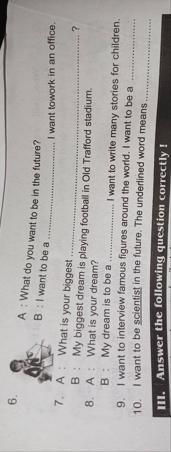 A : What do you want to be in the future? 
_ 
B : I want to be a 
I want towork in an office. 
_ 
7. A : What is your biggest 
? 
B : My biggest dream is playing football in Old Trafford stadium. 
8. A : What is your dream? 
B : My dream is to be a _I want to write many stories for children. 
9. I want to interview famous figures around the world. I want to be a_ 
_ 
10. I want to be scientist in the future. The underlined word means 
III. Answer the following question correctly !