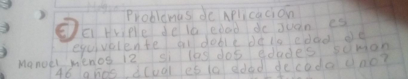 Problemas de Aplicacion 
EE triple de la edad de juan es 
equivclente a doble de ls edao de 
Manoel menos 12 si las dos edades sumion
46 ghos à(ual es 1c eded decoda ono?