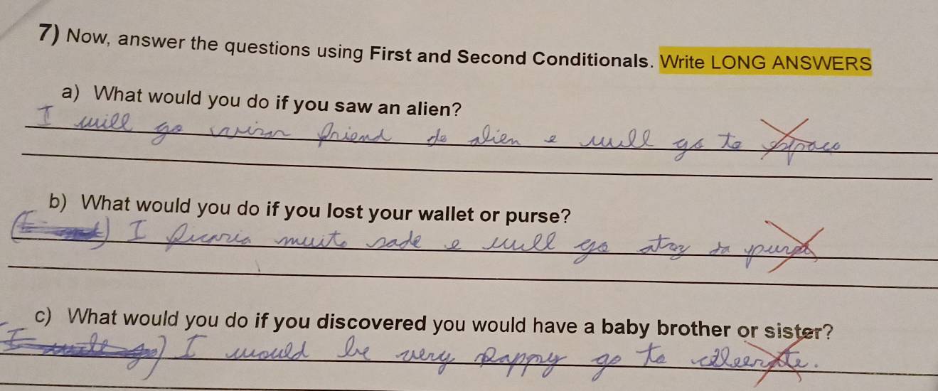 Now, answer the questions using First and Second Conditionals. Write LONG ANSWERS 
_ 
a) What would you do if you saw an alien? 
_ 
_ 
b) What would you do if you lost your wallet or purse? 
_ 
_ 
c) What would you do if you discovered you would have a baby brother or sister? 
_ 
_