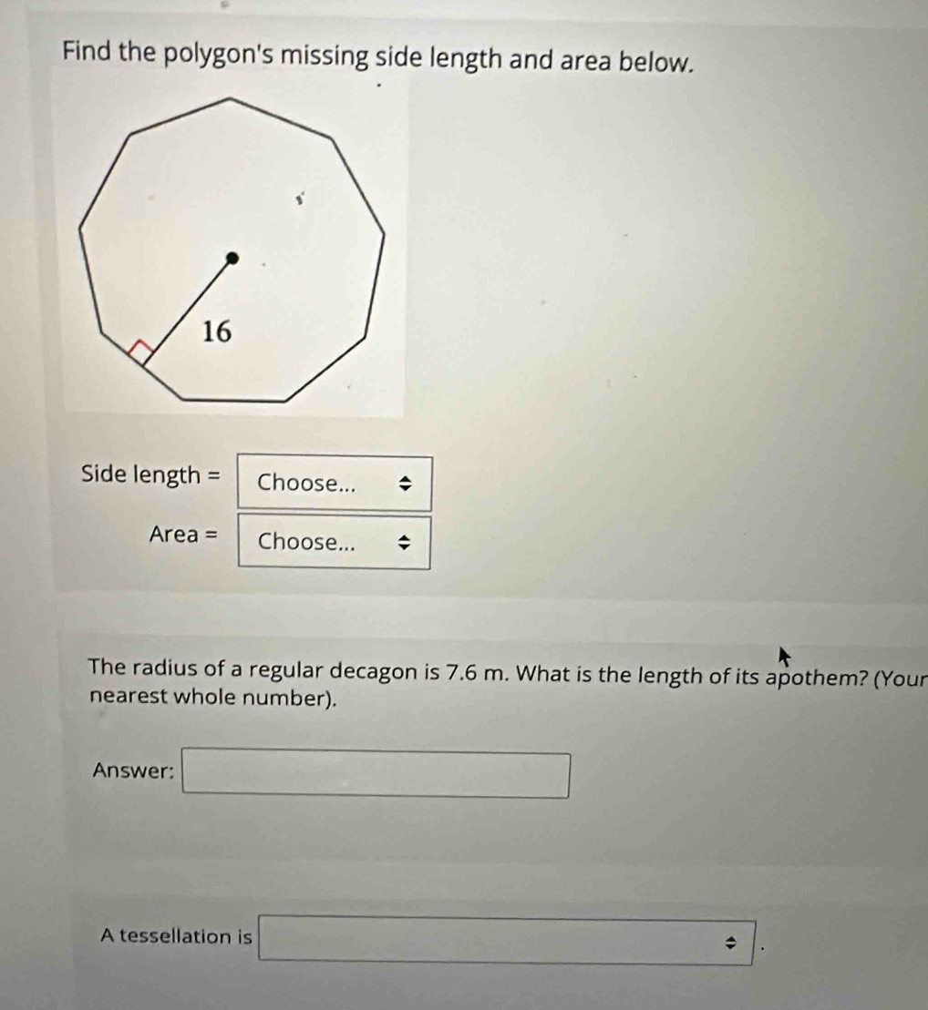 Find the polygon's missing side length and area below. 
Side length = Choose... 
Area = Choose... 
The radius of a regular decagon is 7.6 m. What is the length of its apothem? (Your 
nearest whole number). 
Answer: □ 
A tessellation is □ .□.