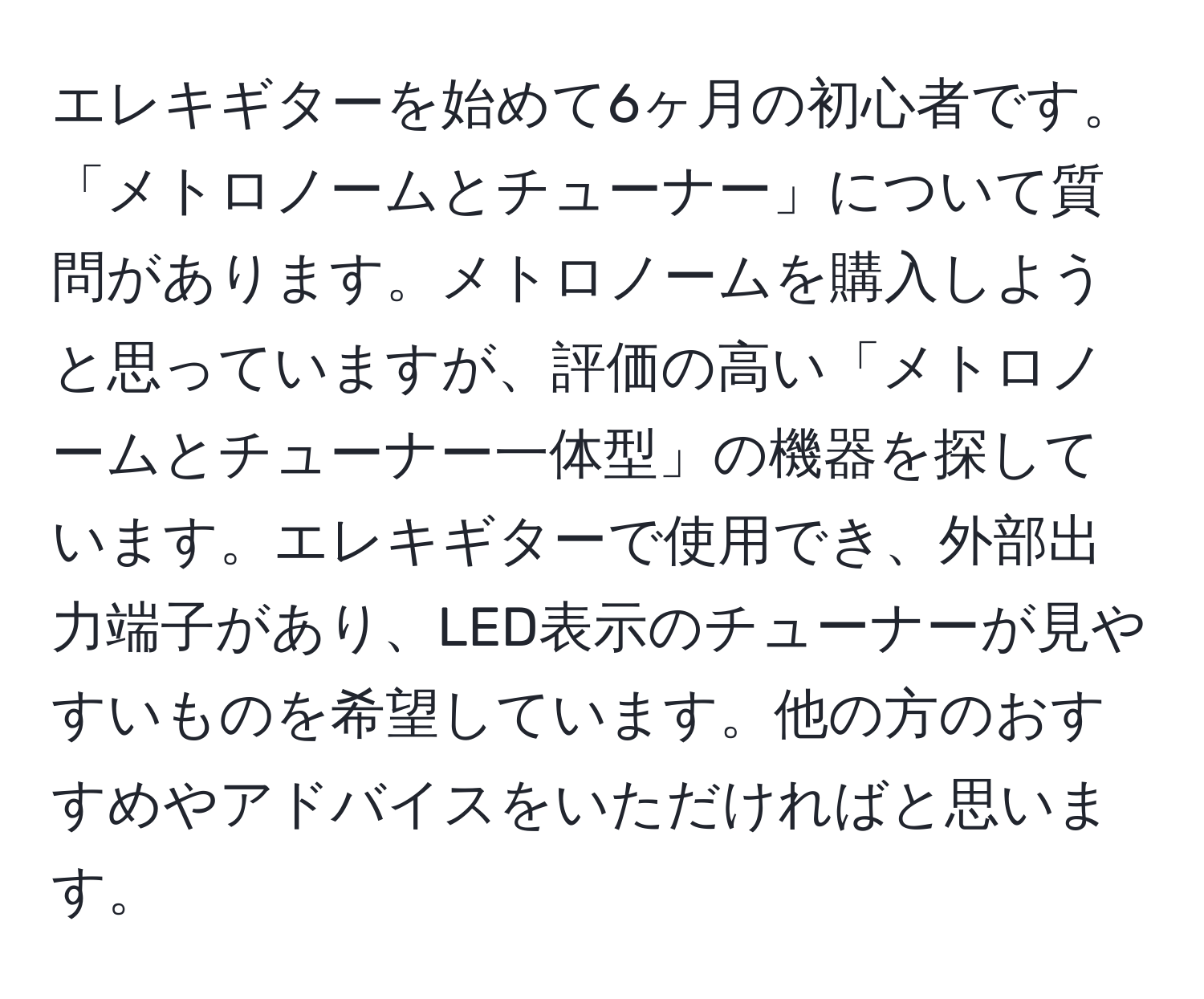 エレキギターを始めて6ヶ月の初心者です。「メトロノームとチューナー」について質問があります。メトロノームを購入しようと思っていますが、評価の高い「メトロノームとチューナー一体型」の機器を探しています。エレキギターで使用でき、外部出力端子があり、LED表示のチューナーが見やすいものを希望しています。他の方のおすすめやアドバイスをいただければと思います。