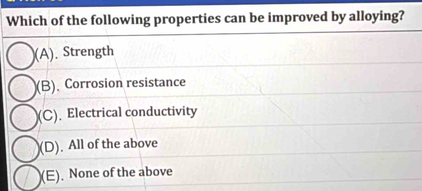 Which of the following properties can be improved by alloying?
(A). Strength
(B). Corrosion resistance
(C). Electrical conductivity
(D). All of the above
(E). None of the above