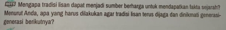 Mengapa tradisi lisan dapat menjadi sumber berharga untuk mendapatkan fakta sejarah? 
Menurut Anda, apa yang harus dilakukan agar tradisi lisan terus dījaga dan dinikmati generasi- 
generasi berikutnya?