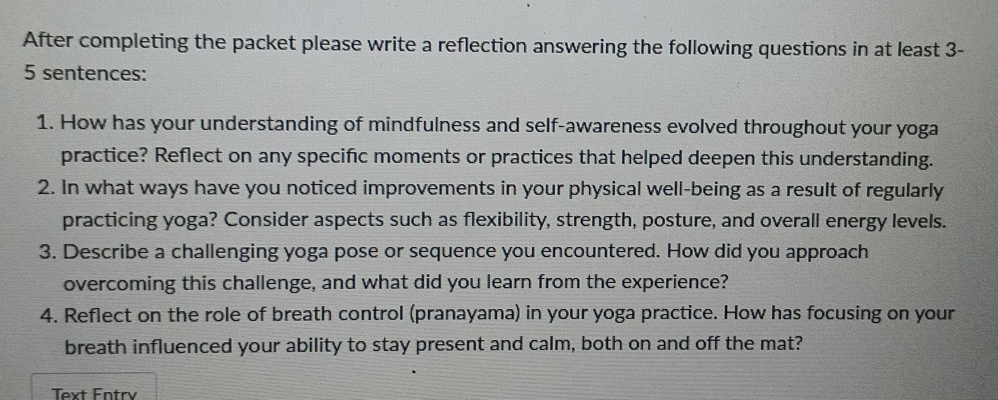 After completing the packet please write a reflection answering the following questions in at least 3- 
5 sentences: 
1. How has your understanding of mindfulness and self-awareness evolved throughout your yoga 
practice? Reflect on any specific moments or practices that helped deepen this understanding. 
2. In what ways have you noticed improvements in your physical well-being as a result of regularly 
practicing yoga? Consider aspects such as flexibility, strength, posture, and overall energy levels. 
3. Describe a challenging yoga pose or sequence you encountered. How did you approach 
overcoming this challenge, and what did you learn from the experience? 
4. Reflect on the role of breath control (pranayama) in your yoga practice. How has focusing on your 
breath influenced your ability to stay present and calm, both on and off the mat? 
Text Fntry