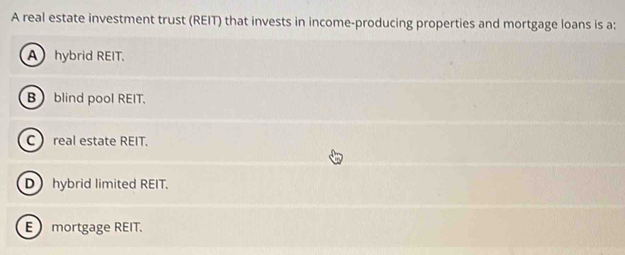 A real estate investment trust (REIT) that invests in income-producing properties and mortgage loans is a:
A hybrid REIT.
B blind pool REIT.
Creal estate REIT.
Dhybrid limited REIT.
E mortgage REIT.