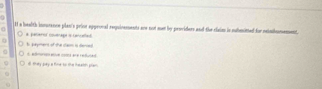 a
If a health insurance plan's prior approval requirements are not met by providers and the claim is submitted for reimbursement.
a. pasients' coverage is canselled.
b. payment of the claim is denied
t. administrative costs are reduced.
d, shey pay a fine to she healsh plan.