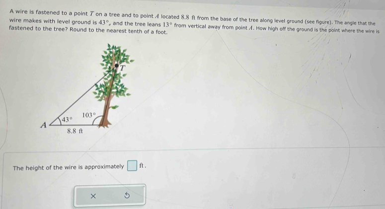 A wire is fastened to a point ブ on a tree and to point A located 8.8 ft from the base of the tree along level ground (see figure). The angle that the
wire makes with level ground is 43° and the tree leans 13° from vertical away from point A. How high off the ground is the point where the wire is
fastened to the tree? Round to the nearest tenth of a foot.
The height of the wire is approximately □ ft.
×