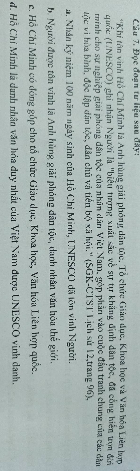Đọc đoạn tư liệu sau đây:
“Khi tôn vinh Hồ Chí Minh là Anh hùng giải phóng dân tộc, Tổ chức Giáo dục, Khoa học và Văn hóa Liên hợp
quốc (UNESCO) ghi nhận Người là "biểu tượng xuất sắc về sự tự khẳng định dân tộc, đã cống hiến trọn đời
mình cho sự nghiệp giải phóng dân tộc của nhân dân Việt Nam, góp phần vào cuộc đấu tranh chung của các dân
tộc vì hòa bình, độc lập dân tộc, dân chủ và tiến bộ xã hội.” (SGK-CTST Lịch sử 12,trang 96),
a. Nhân kỷ niệm 100 năm ngày sinh của Hồ Chí Minh, UNESCO đã tôn vinh Người.
b. Người được tôn vinh là Anh hùng giải phóng dân tộc, danh nhân văn hóa thế giới.
c. Hồ Chí Minh có đóng góp cho tổ chức Giáo dục, Khoa học, Văn hóa Liên hợp quốc.
d. Hồ Chí Minh là danh nhân văn hóa duy nhất của Việt Nam được UNESCO vinh danh.