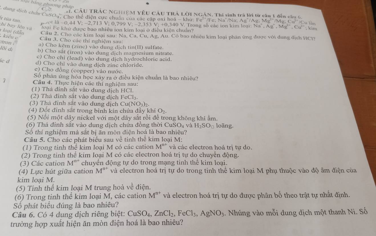 bbại bằng phương pháp
C.2. . CÂU TRÁC NGHIÊM YÊU CÂU TRÁ LỜI NGẢN. Thí sinh trả lời từ câu 1 đến sâu 6
L dung dịch chứa CuSO Cho thể điện cực chuẩn của các cặp oxi hoá -khir:Fe^(2+)/Fe:Na^+ /Na: Ag^+/Ag;Mg^(2+)/Mg;Cu^(2+)/Cu lần
ét tủa tan.   t là -0,44 V; -2, 713 V;0,799V;-2,353V;+0,340 40 V. Trong số các ion kim loại: Na^+,Ag^+,Mg^(2+),Cu^(2+);kim
thi bay lên và  Toại Fe khử được bao nhiêu ion kim loại ở điều kiện chuẩn?
loại ( dẫn Câu 2. Cho các kim loại sau: Na, Ca, Cu, Ag, Au. Có bao nhiêu kim loại phản ứng được với dung dịch HCl?
kiểu c Câu 3. Cho các thí nghiệm sau:
ctron a) Cho kẽm (zinc) vào dung dịch tin(II) sulfate.
lõi d: b) Cho sắt (iron) vào dung dịch magnesium nitrate.
c) Cho chì (lead) vào dung dịch hydrochloric acid.
ác d d) Cho chì vào dung dịch zinc chloride.
e) Cho đồng (copper) vào nước.
Số phản ứng hóa học xảy ra ở điều kiện chuẩn là bao nhiêu?
Câu 4. Thực hiện các thí nghiệm sau:
(1) Thả đinh sắt vào dung dịch HCl.
(2) Thả đinh sắt vào dung dịch FeCl_3.
(3) Thả đinh sắt vào dung dịch Cu(NO_3)_2.
(4) Đốt đinh sắt trong bình kín chứa đầy khí O_2.
(5) Nổi một dây nickel với một dây sắt rồi để trong không khí ẩm.
(6) Thả đinh sắt vào dung dịch chứa đồng thời CuSO_4 và H_2SO_□  loãng.
Số thí nghiệm mà sắt bị ăn mòn điện hoá là bao nhiêu?
Câu 5. Cho các phát biểu sau về tinh thể kim loại M:
(1) Trong tinh thể kim loại M có các cation M^(n+) và các electron hoá trị tự do.
(2) Trong tinh thể kim loại M có các electron hoá trị tự do chuyền động.
(3) Các cation M^(n+) chuyển động tự do trong mạng tinh thể kim loại.
(4) Lực hút giữa cation M^(n+) và electron hoá trị tự do trong tinh thể kim loại M phụ thuộc vào độ âm điện của
kim loại M.
(5) Tinh thể kim loại M trung hoà về điện.
(6) Trong tinh thể kim loại M, các cation M^(n+) và electron hoá trị tự do được phân bố theo trật tự nhất định.
Số phát biểu đúng là bao nhiêu?
Câu 6. Có 4 dung dịch riêng biệt: CuSO_4,ZnCl_2,FeCl_3,AgNO_3. Nhúng vào mỗi dung dịch một thanh Ni. Số
trường hợp xuất hiện ăn mòn điện hoá là bao nhiêu?