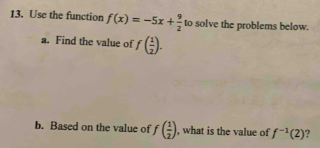 Use the function f(x)=-5x+ 9/2  to solve the problems below. 
a. Find the value of f( 1/2 ). 
b. Based on the value of f( 1/2 ) , what is the value of f^(-1)(2) ?