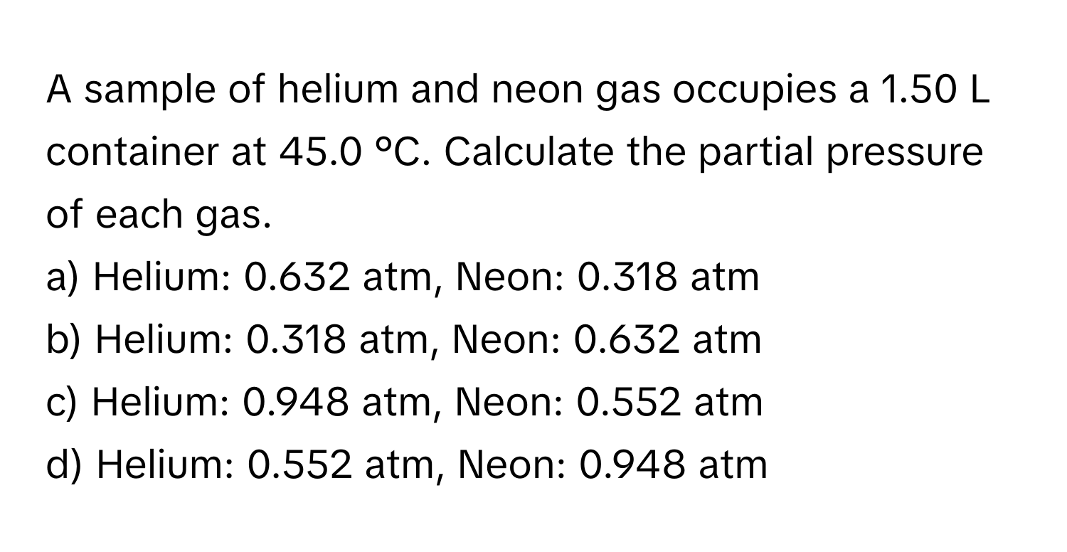 A sample of helium and neon gas occupies a 1.50 L container at 45.0 °C. Calculate the partial pressure of each gas.

a) Helium: 0.632 atm, Neon: 0.318 atm
b) Helium: 0.318 atm, Neon: 0.632 atm
c) Helium: 0.948 atm, Neon: 0.552 atm
d) Helium: 0.552 atm, Neon: 0.948 atm