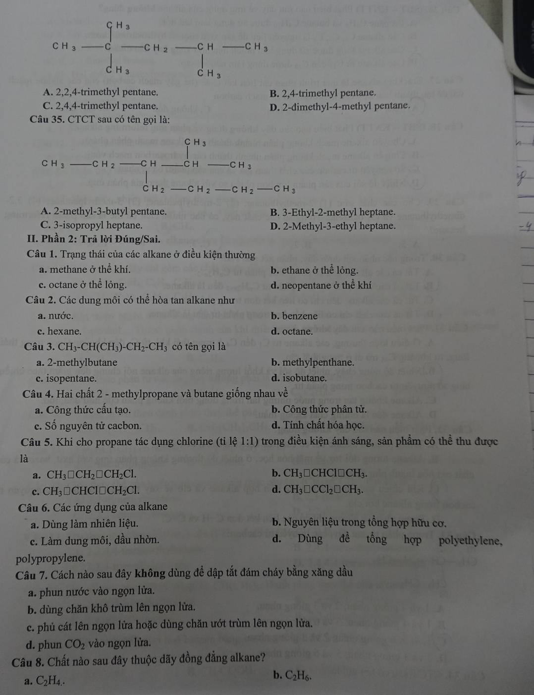 CH_3-C_-^(H_3)-CH_2-CH-CH_3
A. 2,2,4-trimethyl pentane. B. 2,4-trimethyl pentane.
C. 2,4,4-trimethyl pentane. D. 2-dimethyl-4-methyl pentane.
Câu 35. CTCT sau có tên gọi là:
(-1,frac 1/2) 1^(H_3)
C H_3 _ CH_2 C H _C H CH_3
C H_2 _ CH_2 CH_2-CH_3
A. 2-methyl-3-butyl pentane. B. 3-Ethyl-2-methyl heptane.
C. 3-isopropyl heptane. D. 2-Methyl-3-ethyl heptane.
II. Phần 2: Trả lời Đúng/Sai.
Câu 1. Trạng thái của các alkane ở điều kiện thường
a. methane ở thể khí. b. ethane ở thể lỏng.
c. octane ở thể lỏng. d. neopentane ở thể khí
Câu 2. Các dung môi có thể hòa tan alkane như
a. nước. b. benzene
c. hexane. d. octane.
Câu 3. CH_3-CH(CH_3)-CH_2-CH_3 có tên gọi là
a. 2-methylbutane b. methylpenthane.
c. isopentane. d. isobutane.
Câu 4. Hai chất 2 - methylpropane và butane giống nhau về
a. Công thức cấu tạo. b. Công thức phân tử.
c. Số nguyên tử cacbon. d. Tính chất hóa học.
Câu 5. Khi cho propane tác dụng chlorine (tỉ lệ 1:1) trong điều kiện ánh sáng, sản phầm có thể thu được
là
a. CH_3□ CH_2□ CH_2Cl. b. CH_3□ CHCl□ CH_3.
c. CH_3□ CHCl□ CH_2Cl. d. CH_3□ CCl_2□ CH_3.
Câu 6. Các ứng dụng của alkane
a. Dùng làm nhiên liệu. b. Nguyên liệu trong tổng hợp hữu cơ.
c. Làm dung môi, đầu nhờn. d. Dùng đề tổng hợp polyethylene,
polypropylene.
Câu 7. Cách nào sau đây không dùng để dập tắt đám cháy bằng xăng dầu
a. phun nước vào ngọn lửa.
b. dùng chăn khô trùm lên ngọn lửa.
c. phủ cát lên ngọn lửa hoặc dùng chăn ướt trùm lên ngọn lửa.
d. phun CO_2 vào ngọn lửa.
Câu 8. Chất nào sau đây thuộc dãy đồng đẳng alkane?
a. C_2H_4. b. C_2H_6.