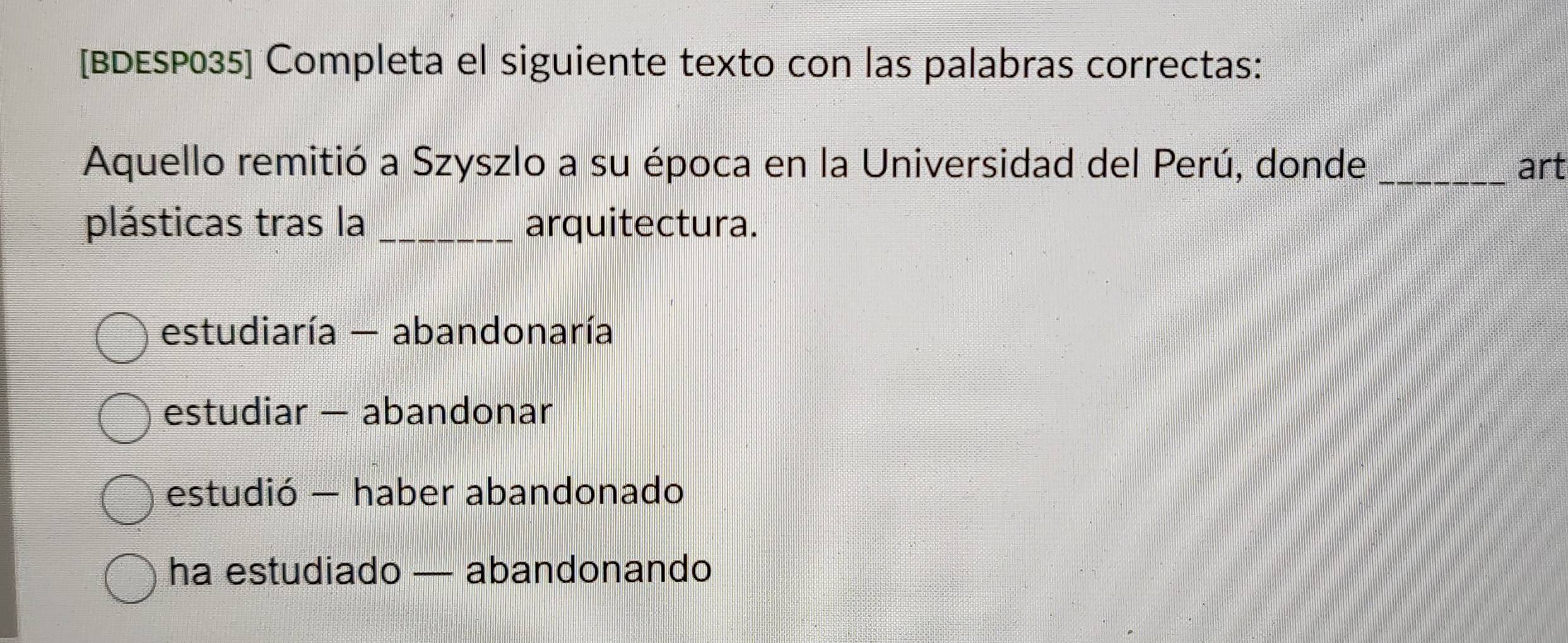 [BDESP035] Completa el siguiente texto con las palabras correctas:
Aquello remitió a Szyszlo a su época en la Universidad del Perú, donde _art
plásticas tras la _arquitectura.
estudiaría - abandonaría
estudiar — abandonar
estudió — haber abandonado
ha estudiado — abandonando