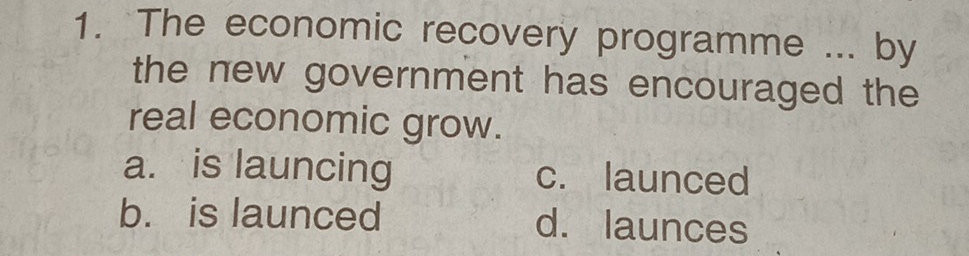 The economic recovery programme ... by
the new government has encouraged the
real economic grow.
a. is launcing c. launced
b. is launced d. launces