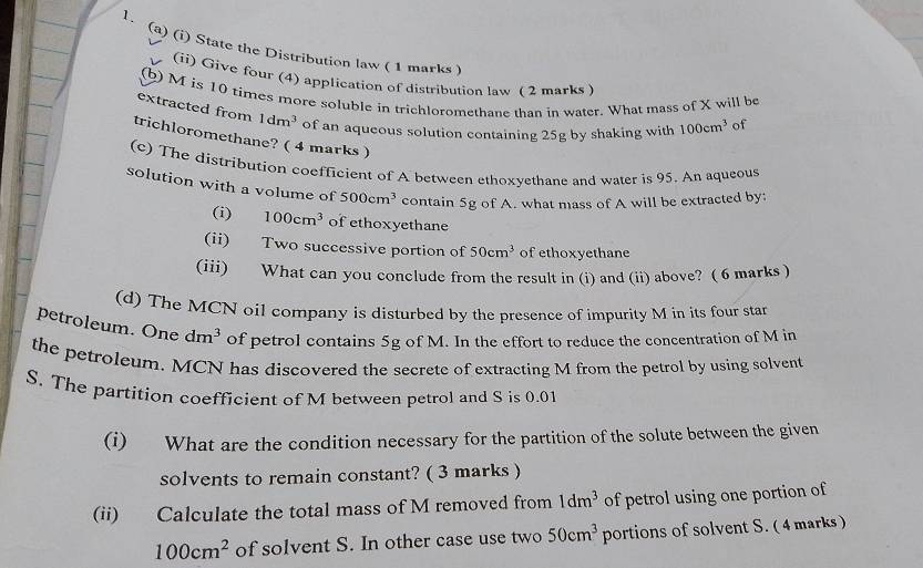 State the Distribution law ( 1 marks ) 
(ii) Give four (4) application of distribution law ( 2 marks ) 
(b) M is 10 times more soluble in trichloromethane than in water. What mass of X will be 
extracted from 1dm^3 of an aqueous solution containing 25g by shaking with 100cm^3 of 
trichloromethane? ( 4 marks ) 
(c) The distribution coefficient of A between ethoxyethane and water is 95. An aqueous 
solution with a volume of 500cm^3 contain 5g of A. what mass of A will be extracted by: 
(i) 100cm^3 of ethoxyethane 
(ii) Two successive portion of 50cm^3 of ethoxyethane 
(iii) What can you conclude from the result in (i) and (ii) above? ( 6 marks ) 
(d) The MCN oil company is disturbed by the presence of impurity M in its four star 
petroleum. One dm^3 of petrol contains 5g of M. In the effort to reduce the concentration of M in 
the petroleum. MCN has discovered the secrete of extracting M from the petrol by using solvent 
S. The partition coefficient of M between petrol and S is 0.01
(i) What are the condition necessary for the partition of the solute between the given 
solvents to remain constant? ( 3 marks ) 
(ii) Calculate the total mass of M removed from 1dm^3 of petrol using one portion of
100cm^2 of solvent S. In other case use two 50cm^3 portions of solvent S. ( 4 marks )