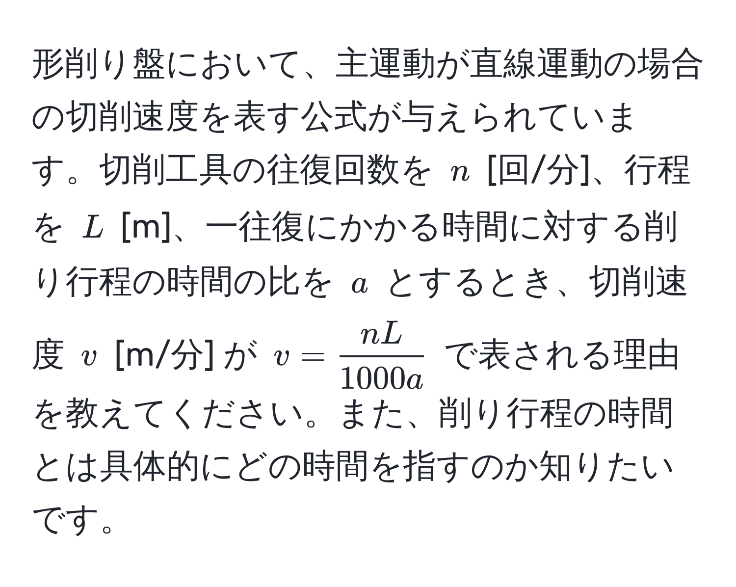 形削り盤において、主運動が直線運動の場合の切削速度を表す公式が与えられています。切削工具の往復回数を $n$ [回/分]、行程を $L$ [m]、一往復にかかる時間に対する削り行程の時間の比を $a$ とするとき、切削速度 $v$ [m/分] が $v =  nL/1000a $ で表される理由を教えてください。また、削り行程の時間とは具体的にどの時間を指すのか知りたいです。