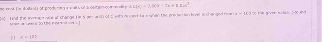 he cost (in dollars) of producing x units of a certain commodity is C(x)=7,000+7x+0.05x^2, 
(a) Find the average rate of change (in $ per unit) of C with respect to x when the production level is changed from x=100 to the given value. (Round 
your answers to the nearest cent.) 
(i) x=102