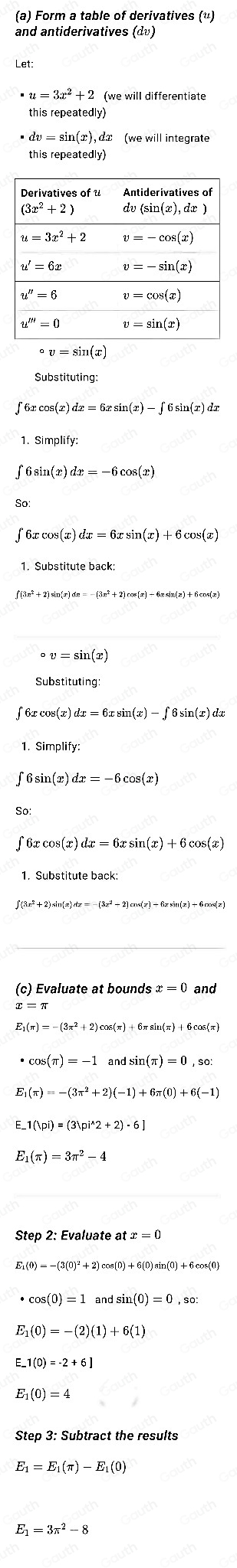 (a) Form a table of derivatives («)
and antiderivatives (dv)
et:
u=3x^2+2 (we will differentiate
this repeatedl
dv=sin (x),d°v=sin (x)
s(x)dx=6xsin (x)· − ƒ 6 sin(x) dɪ
1. Sin mplify:
( 6 sin(1 )dx=-6cos (x)
s(x)dx=6xsin (x)+6cos (x)
∈t (3x^2+2)sin (x)dx=-(3x^2+2)cos (x)-6xsin (x)+6cos (x)
circ v=sin (x)
Substituting
∫ 6x cos(ɪ) dɪ =  6x sin (x)-∈t 6sin ( x) d
1. Simplify:
∫ 6 sin(x) dx = -6 cos(x)
So:
∫ 6x cos(x) dx = 6x sin(x) + 6 cos(x)
1. Substitute back;
∫(3π² + 2) sin(x) dz= - (3z² + 2) cos(x) + 6z sin(z) + 6cos(z)
(c) Evaluate at bounds x=0 and
E_1(π )=-(3π^2+2)cos (π )+6π sin (π )+6cos (π)
· cos (π )=-1andsin (π )=0,so:
E_1(π )=-(3π^2+2)(-1)+6π (0)+6(-1)
_ 1(|pi)=(3|pi^(wedge)2+2)· 6]
E_1(π )=3π^2-4
x=0
E_1(0)=-(3(0)^2
· cos (0)=1 ndsin (0)=0,so:
E_1(0)=-(2)(1)+6(1)
_ 1(0)=-2+6]
(0)=4
Step 3: Subtract the results
E1 =E_1(π )-E_1(0)
E =3π^2-8
Table 1: []