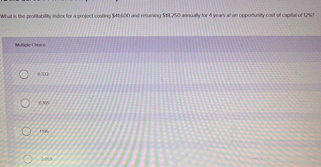 What is the profitability index for a project costing $41,600 and returning $18,250 annually for 4 years at an opportunity cost of capital of 12%?
Multiple Choice
0.332
0.765
1.195
2.059