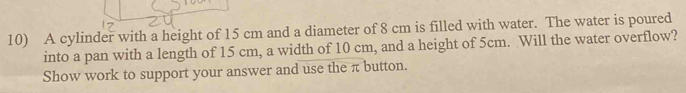 A cylinder with a height of 15 cm and a diameter of 8 cm is filled with water. The water is poured 
into a pan with a length of 15 cm, a width of 10 cm, and a height of 5cm. Will the water overflow? 
Show work to support your answer and use the π button.