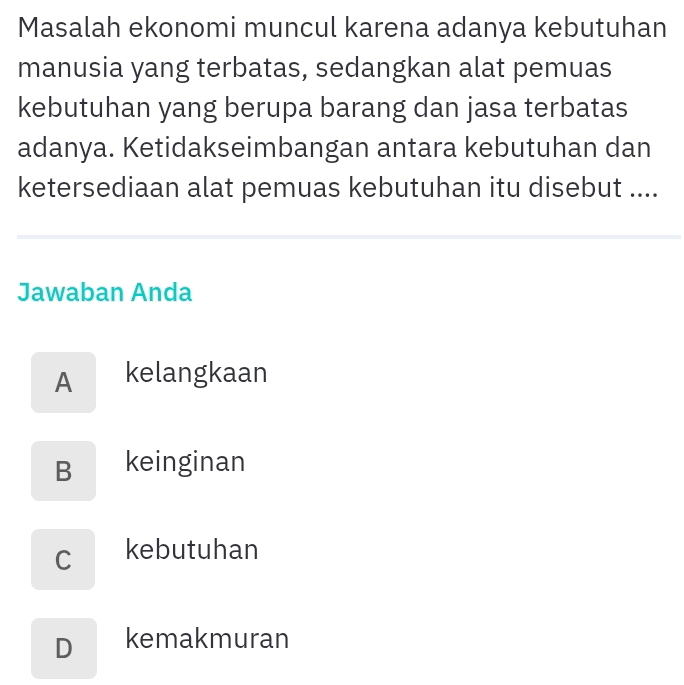 Masalah ekonomi muncul karena adanya kebutuhan
manusia yang terbatas, sedangkan alat pemuas
kebutuhan yang berupa barang dan jasa terbatas
adanya. Ketidakseimbangan antara kebutuhan dan
ketersediaan alat pemuas kebutuhan itu disebut ....
Jawaban Anda
A kelangkaan
B keinginan
C kebutuhan
D kemakmuran