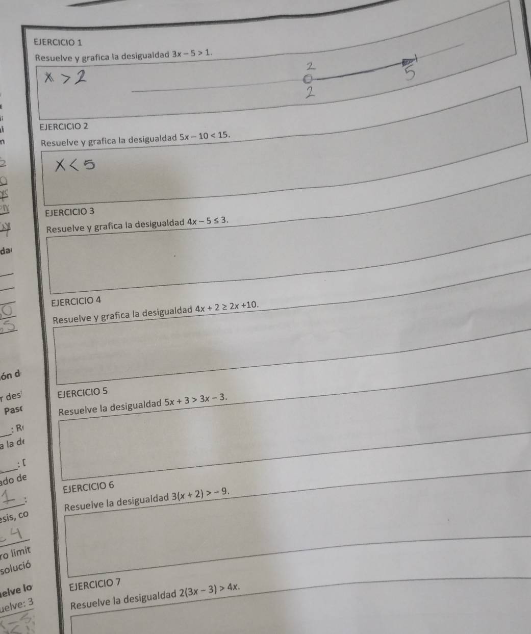 Resuelve y grafica la desigualdad 3x-5>1. 
EJERCICIO 2 
n Resuelve y grafica la desigualdad 5x-10<15</tex>. 
EJERCICIO 3 
Resuelve y grafica la desigualdad 4x-5≤ 3. 
da 
_ 
_ 
_ 
EJERCICIO 4 
_ 
_ 
Resuelve y grafica la desigualdad 4x+2≥ 2x+10. 
ón d 
r des EJERCICIO 5 
Pasr Resuelve la desigualdad 5x+3>3x-3. 
_ 
: R 
à la d 
_ 
: [ 
do de 
EJERCICIO 6 
_ 
Resuelve la desigualdad 3(x+2)>-9. 
: 
sis, co 
_ 
ro limit 
solució 
elve lo EJERCICIO 7 
elve: 3 Resuelve la desigualdad 2(3x-3)>4x.