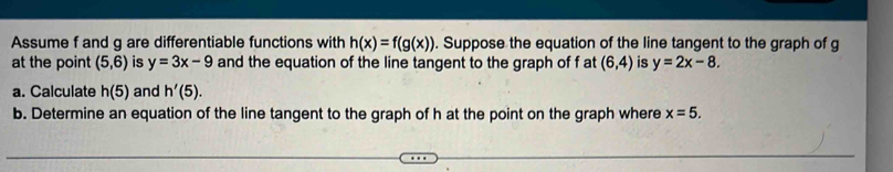 Assume f and g are differentiable functions with h(x)=f(g(x)). Suppose the equation of the line tangent to the graph of g
at the point (5,6) is y=3x-9 and the equation of the line tangent to the graph of f at (6,4) is y=2x-8. 
a. Calculate h(5) and h'(5). 
b. Determine an equation of the line tangent to the graph of h at the point on the graph where x=5.