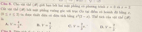 + 321
Câu 8. Cho vật thể () giới hạn bởi hai mặt phẳng có phương trình x=0 và x=2. 
Cất vật thể (B) bởi mặt phẳng vuông góc với trục Ox tại điểm có hoành độ bằng x,
(0≤ x≤ 2) ta được thiết diện có diện tích bằng x^2(2-x). Thể tích của vật thể (B)
là
A. V= 4/3 π. B. V= 4/3 . C. V= 2/3 π. D. V= 2/3 . 
Câu 0 T