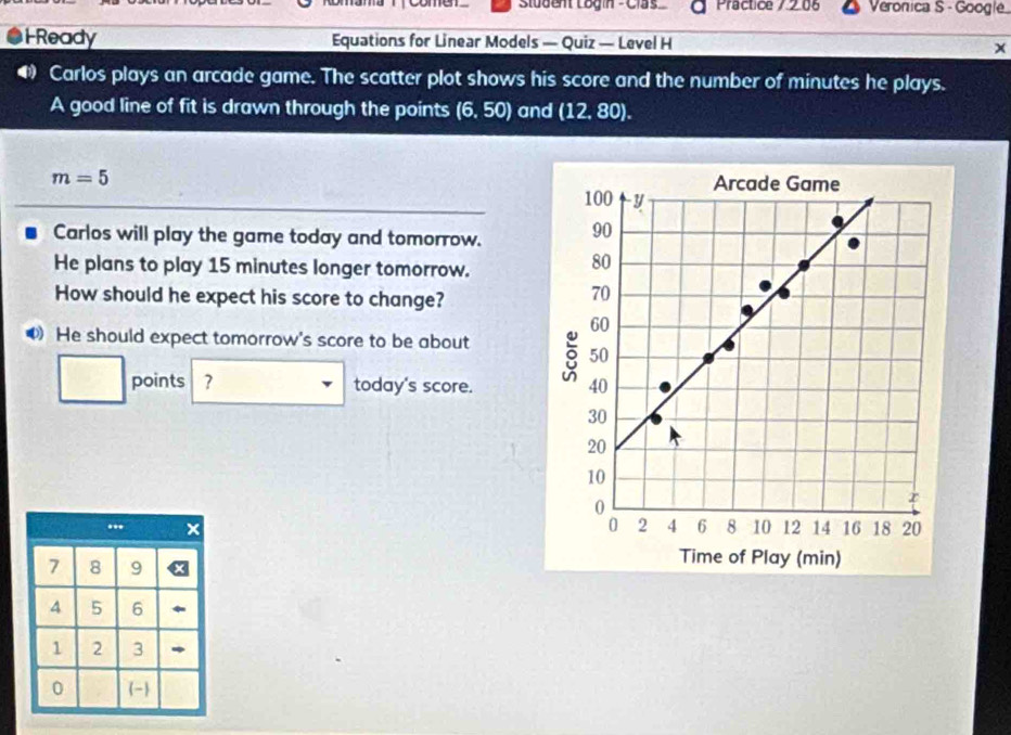 Student Login - Clas Practice 7 2.0 Veronica S - Google 
HReady Equations for Linear Models — Quiz — Level H x 
Carlos plays an arcade game. The scatter plot shows his score and the number of minutes he plays. 
A good line of fit is drawn through the points (6,50) and (12,80).
m=5
Carlos will play the game today and tomorrow. 
He plans to play 15 minutes longer tomorrow. 
How should he expect his score to change? 
He should expect tomorrow's score to be about 
points ? today's score.