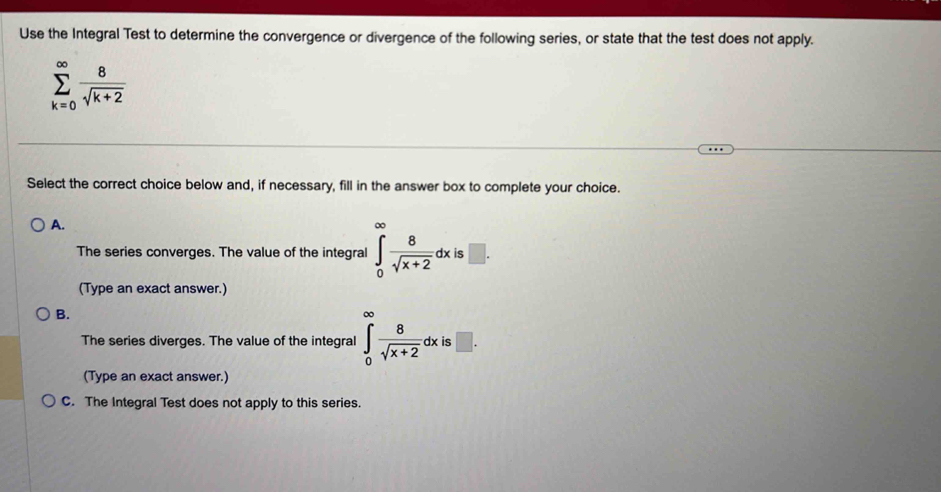 Use the Integral Test to determine the convergence or divergence of the following series, or state that the test does not apply.
sumlimits _(k=0)^(∈fty) 8/sqrt(k+2) 
Select the correct choice below and, if necessary, fill in the answer box to complete your choice.
A.
The series converges. The value of the integral ∈tlimits _0^((∈fty)frac 8)sqrt(x+2)dxis□. 
(Type an exact answer.)
B.
The series diverges. The value of the integral ∈tlimits _0^((∈fty)frac 8)sqrt(x+2)dxi □ . 
(Type an exact answer.)
C. The Integral Test does not apply to this series.