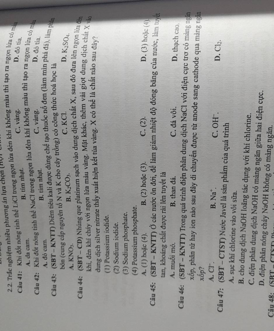 Trắc nghiệm nhiều phương án lựa chọn (HQP
Câu 41: Khi đốt nóng tinh thể LiCI trong ngọn lửa đèn khí không màu thì tạo ra ngọn lửa có màu
C. vàng. D. đỏ tía.
A. da cam. B. tim nhạt.
Câu 42: Khi đốt nóng tinh thể NaCl trong ngọn lửa đèn khí không màu thì tạo ra ngọn lửa có màu
A. đò cam. B. tím nhạt.
C. vàng. D. đỏ tía.
Câu 43: (SBT - KNTT) Diêm tiêu kali được dùng chế tạo thuốc nổ đen (làm mìn phá đá), làm phân
bón (cung cấp nguyên tố N và K cho cây trồng) có công thức hoá học là
A. KNO_3. C. KCl.
B. K_2CO_3.
D. K_2SO_4.
Câu 44: (SBT - CD) Nhúng que platinum sạch vào dung dịch chất X, sau đó đưa lên ngọn lửa đền
khí, đèn khí cháy với ngọn lửa màu vàng. Mặt khác, thêm vài giọt dung dịch chất X vào
dung dịch silver nitrate thấy xuất hiện kết tủa vàng. X có thể là chất nào sau đây?
(1) Potassium iodide.
(2) Sodium iodide.
(3) Sodium phosphate.
(4) Potassium phosphate.
A. (1) hoặc (4). B. (2) hoặc (3). C. (2). D. (3) hoặc (4).
Câu 45: (SBT - KNTT) Ở các nước ôn đới, để làm giảm nhiệt độ đóng băng của nước, làm tuyết
tan, khoáng chất được rải lên tuyết là
A. muối mỏ. B. than đá. C. đá vôi.
D. thạch cao.
Câu 46: (SBT - KNTT) Trong quá trình điện phân dung dịch NaCl với điện cực trơ có màng ngăn
xốp, phân tử hay ion nào sau đây di chuyển được từ anode sang cathode qua màng ngăn
xốp?
A. Cl. B. Na^+. C. OHˉ. D. Cl_2.
Câu 47: (SBT - CTST) Nước Javel là sản phẩm của quá trình
A. sục khí chlorine vào vôi sữa.
B. cho dung dịch NaOH loãng tác dụng với khí chlorine.
C. điện phân dung dịch NaOH có màng ngăn giữa hai điện cực.
D. điện phân nóng chảy NaOH không có màng ngăn.
Câu 48:  (SBT - CTST