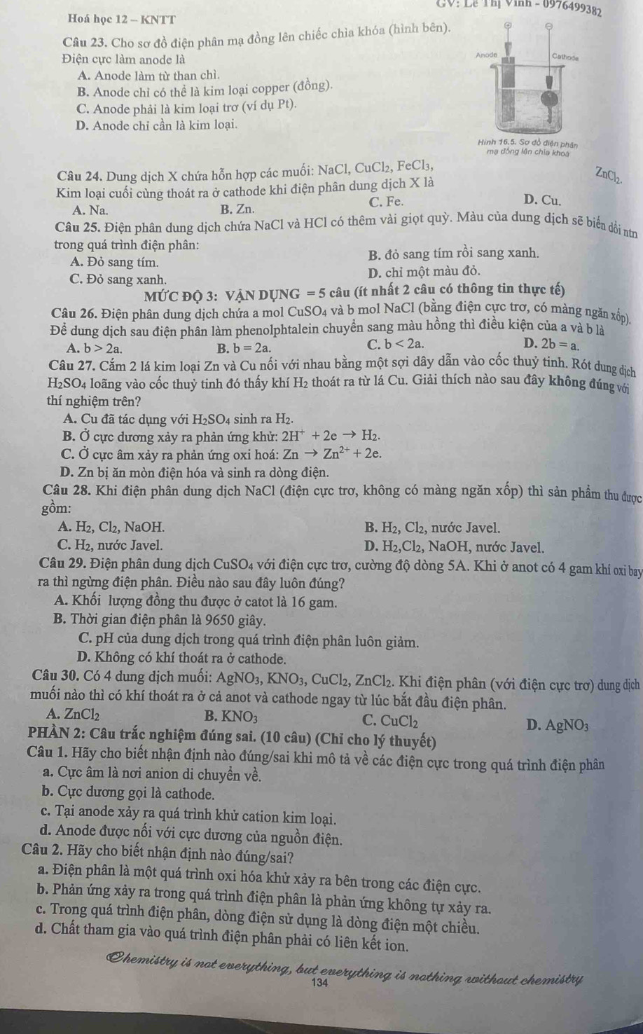 CV: Lễ Thị Vinh - 0976499382
Hoá học 12 - KNTT
Câu 23. Cho sơ đồ điện phân mạ đồng lên chiếc chìa khóa (hình bên).
Điện cực làm anode là
A. Anode làm từ than chì.
B. Anode chỉ có thể là kim loại copper (đồng).
C. Anode phải là kim loại trơ (ví dụ Pt).
D. Anode chỉ cần là kim loại.
Hình 16.5. Sơ đổ điện phân
mạ đồng lên chia khoá
Câu 24. Dung dịch X chứa hỗn hợp các muối: NaCl,CuCl_2,FeCl_3,
Kim loại cuối cùng thoát ra ở cathode khi điện phân dung dịch X là
A. Na. B. Zn. C. Fe.
D. Cu.
Câu 25. Điện phân dung dịch chứa NaCl và HCl có thêm vài giọt ở quy *. Màu của dung dịch sẽ biển dội nơn
trong quá trình điện phân: i sang xanh.
A. Đỏ sang tím. B. đỏ sang tím rhat O
C. Đỏ sang xanh. D. chỉ một màu đỏ.
10° ` D Ö 3: V Ấn dụng =5 câu (ít nhất 2 câu có thông tin thực tế)
Câu 26. Điện phân dung dịch chứa a mol CuSO4 và b mol NaCl (bằng điện cực trơ, có màng ngăn xốp).
Để dung dịch sau điện phân làm phenolphtalein chuyển sang màu hồng thì điều kiện của a và b là
A. b>2a. B. b=2a.
C. b<2a. D. 2b=a.
Câu 27. Cắm 2 lá kim loại Zn và Cu nối với nhau bằng một sợi dây dẫn vào cốc thuỷ tinh. Rót dung dịch
H_2SO_4 loãng vào cốc thuỷ tinh đó thấy khí H₂ thoát ra từ lá Cu. Giải thích nào sau đây không đúng với
thí nghiệm trên?
A. Cu đã tác dụng với H_2SO_4 sinh ra H_2.
B. Ở cực dương xảy ra phản ứng khử: 2H^++2eto H_2.
C. Ở cực âm xảy ra phản ứng oxi hoá: Znto Zn^(2+)+2e.
D. Zn bị ăn mòn điện hóa và sinh ra dòng điện.
Câu 28. Khi điện phân dung dịch NaCl (điện cực trơ, không có màng ngăn xhat op) thì sản phẩm thu được
gồm:
A. H₂, Cl₂, NaOH. B. H_2,Cl_2 , nước Javel.
C. H₂, nước Javel. D. H_2,Cl_2, NaOH, nước Javel.
Câu 29. Điện phân dung dịch CuSO_4 với điện cực trơ, cường độ dòng 5A. Khi ở anot có 4 gam khí oxi bay
ra thì ngừng điện phân. Điều nào sau đây luôn đúng?
A. Khối lượng đồng thu được ở catot là 16 gam.
B. Thời gian điện phân là 9650 giây.
C. pH của dung dịch trong quá trình điện phân luôn giảm.
D. Không có khí thoát ra ở cathode.
Câu 30. Có 4 dung dịch muối: AgNO_3,KNO_3,CuCl_2,ZnCl_2.. Khi điện phân (với điện cực trơ) dung dịch
muối nào thì có khí thoát ra ở cả anot và cathode ngay từ lúc bắt đầu điện phân.
A. ZnCl_2 B. KNO_3
C. CuCl_2 D. AgNO_3
PHÀN 2: Câu trắc nghiệm đúng sai. (10 câu) (Chỉ cho lý thuyết)
Câu 1. Hãy cho biết nhận định nào đúng/sai khi mô tả về các điện cực trong quá trình điện phân
a. Cực âm là nơi anion di chuyển về.
b. Cực dương gọi là cathode.
c. Tại anode xảy ra quá trình khử cation kim loại.
d. Anode được nối với cực dương của nguồn điện.
Câu 2. Hãy cho biết nhận định nào đúng/sai?
a. Điện phân là một quá trình oxi hóa khử xảy ra bên trong các điện cực.
b. Phản ứng xảy ra trong quá trình điện phân là phản ứng không tự xảy ra.
c. Trong quá trình điện phân, dòng điện sử dụng là dòng điện một chiều.
d. Chất tham gia vào quá trình điện phân phải có liên kết ion.
Chemistry is not everything, but everything is nothing without chemistry
134