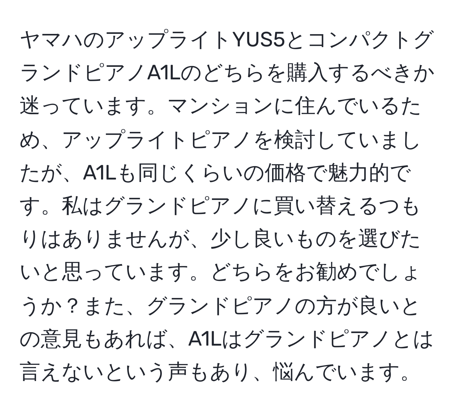 ヤマハのアップライトYUS5とコンパクトグランドピアノA1Lのどちらを購入するべきか迷っています。マンションに住んでいるため、アップライトピアノを検討していましたが、A1Lも同じくらいの価格で魅力的です。私はグランドピアノに買い替えるつもりはありませんが、少し良いものを選びたいと思っています。どちらをお勧めでしょうか？また、グランドピアノの方が良いとの意見もあれば、A1Lはグランドピアノとは言えないという声もあり、悩んでいます。