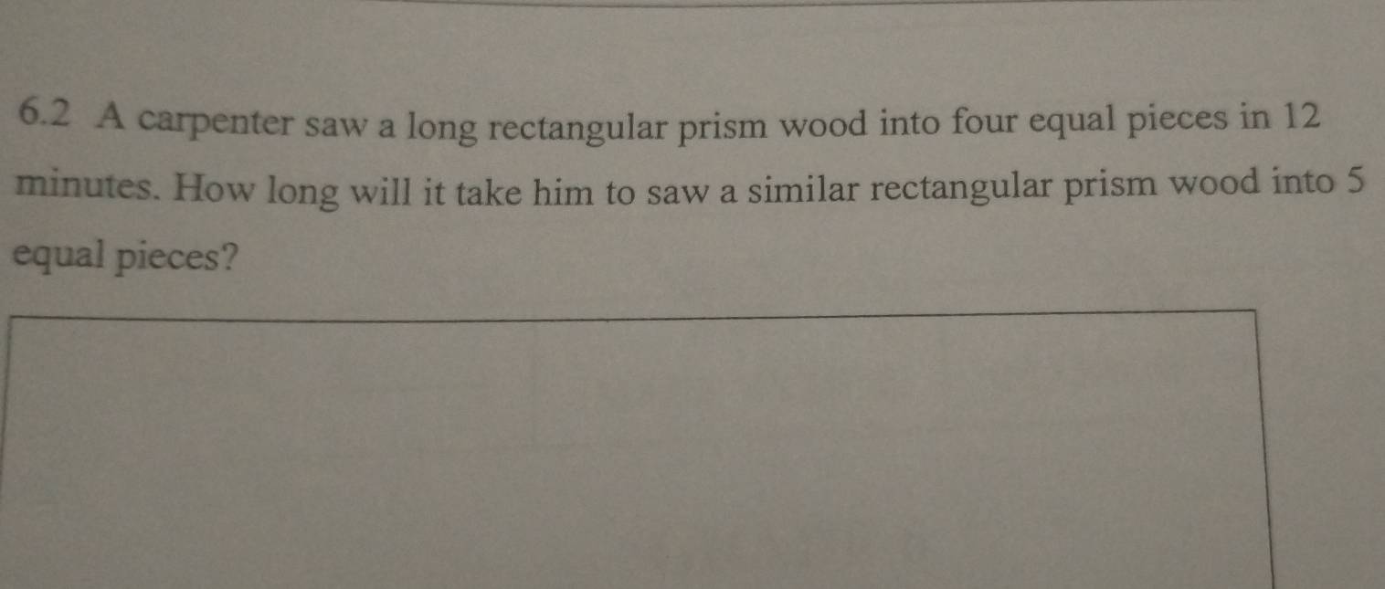 6.2 A carpenter saw a long rectangular prism wood into four equal pieces in 12
minutes. How long will it take him to saw a similar rectangular prism wood into 5
equal pieces?