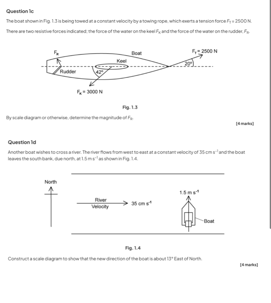 The boat shown in Fig. 1.3 is being towed at a constant velocity by a towing rope, which exerts a tension force F_T=2500N.
There are two resistive forces indicated; the force of the water on the keel F_K and the force of the water on the rudder, F_R.
Fig. 1.3
By scale diagram or otherwise, determine the magnitude of F_R.
[4 marks]
Question 1d
Another boat wishes to cross a river. The river flows from west to east at a constant velocity of 35cms^(-1) and the boat
leaves the south bank, due north, at 1.5ms^(-1) as shown in Fig. 1.4.
Construct a scale diagram to show that the new direction of the boat is about 13° East of North.
[4 marks]