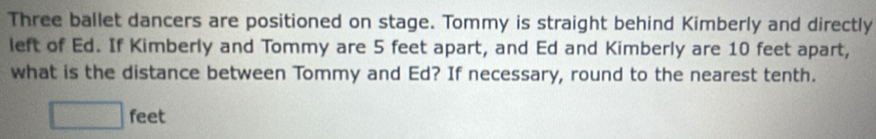 Three ballet dancers are positioned on stage. Tommy is straight behind Kimberly and directly 
left of Ed. If Kimberly and Tommy are 5 feet apart, and Ed and Kimberly are 10 feet apart, 
what is the distance between Tommy and Ed? If necessary, round to the nearest tenth.
□ feet